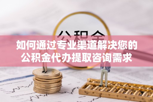 巴彦如何通过专业渠道解决您的公积金代办提取咨询需求