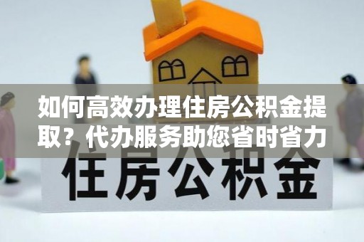 巴彦如何高效办理住房公积金提取？代办服务助您省时省力