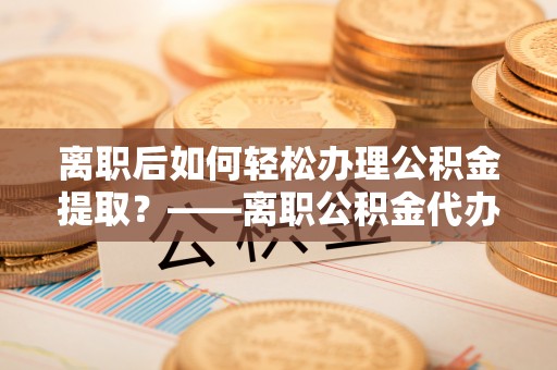 巴彦离职后如何轻松办理公积金提取？——离职公积金代办提取服务详解
