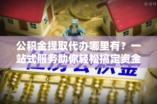 巴彦公积金提取代办哪里有？一站式服务助你轻松搞定资金难题