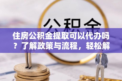 巴彦住房公积金提取可以代办吗？了解政策与流程，轻松解决疑惑