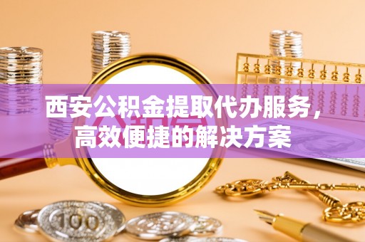 巴彦西安公积金提取代办服务，高效便捷的解决方案