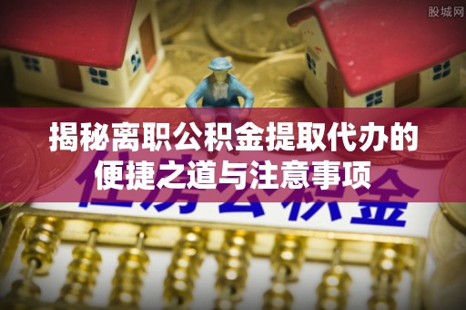 巴彦揭秘离职公积金提取代办的便捷之道与注意事项