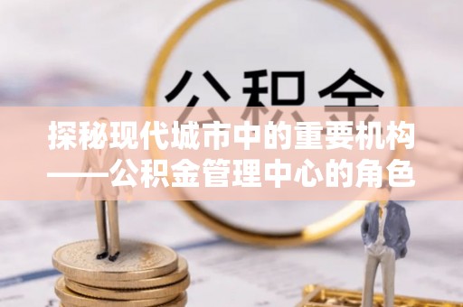 巴彦探秘现代城市中的重要机构——公积金管理中心的角色与使命