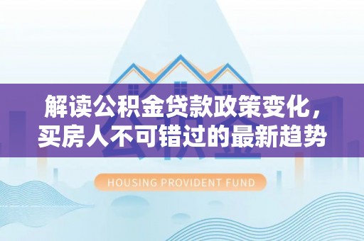 巴彦解读公积金贷款政策变化，买房人不可错过的最新趋势