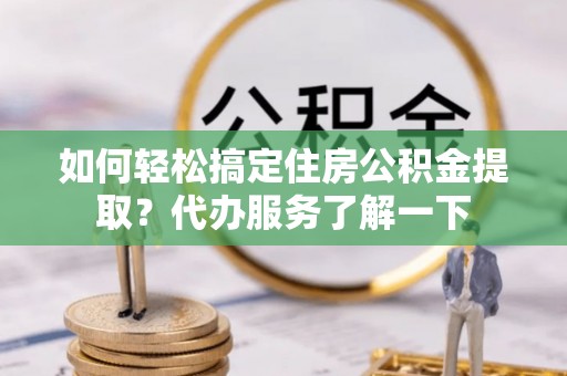 巴彦如何轻松搞定住房公积金提取？代办服务了解一下